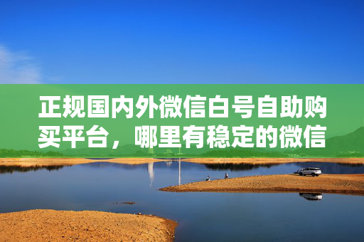 正规国内外微信白号自助购买平台，哪里有稳定的微信账号可以买