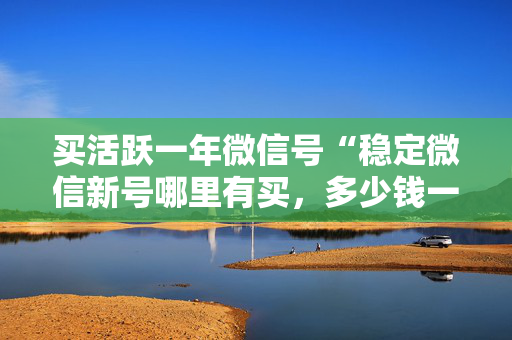 买活跃一年微信号“稳定微信新号哪里有买，多少钱一个”