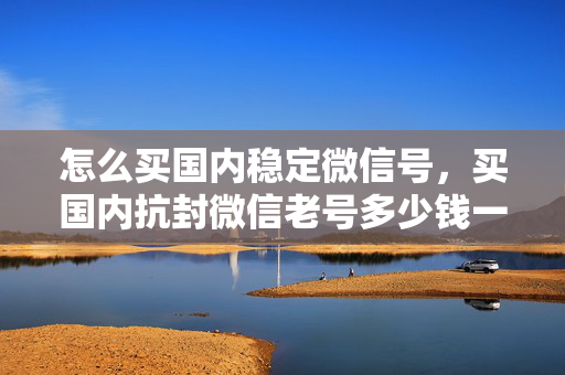 怎么买国内稳定微信号，买国内抗封微信老号多少钱一个