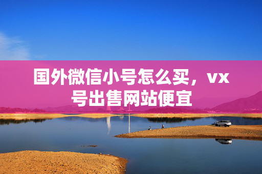 国外微信小号怎么买，vx号出售网站便宜