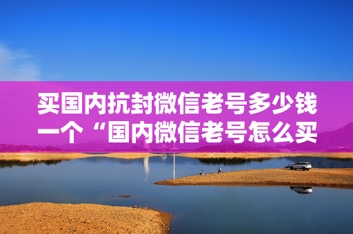 买国内抗封微信老号多少钱一个“国内微信老号怎么买”