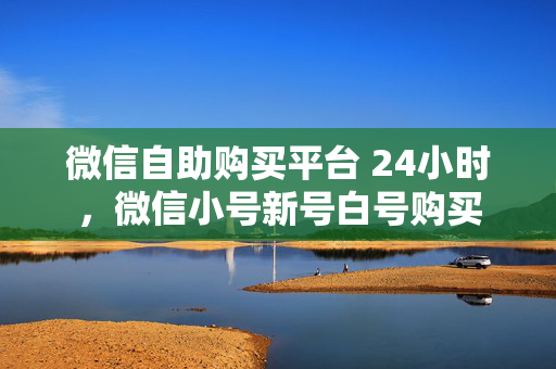 微信自助购买平台 24小时，微信小号新号白号购买